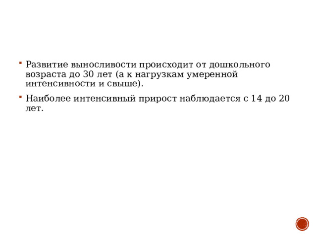 Развитие выносливости происходит от дошкольного возраста до 30 лет (а к нагрузкам умеренной интенсивности и свыше). Наиболее интенсивный прирост наблюдается с 14 до 20 лет.    