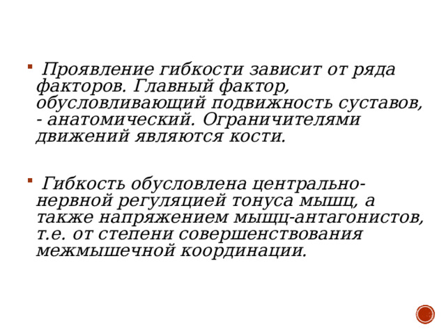  Проявление гибкости зависит от ряда факторов. Главный фактор, обусловливающий подвижность суставов, - анатомический. Ограничителями движений являются кости.   Гибкость обусловлена центрально-нервной регуляцией тонуса мышц, а также напряжением мыщц-антагонистов, т.е. от степени совершенствования межмышечной координации.    