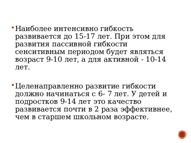 Наиболее интенсивно гибкость развивается до 15-17 лет. При этом для развития пассивной гибкости сенситивным периодом будет являться возраст 9-10 лет, а для активной - 10-14 лет.   Целенаправленно развитие гибкости должно начинаться с 6- 7 лет. У детей и подростков 9-14 лет это качество развивается почти в 2 раза эффективнее, чем в старшем школьном возрасте. 