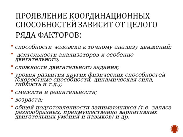 способности человека к точному анализу движений;  деятельности анализаторов и особенно двигательного; сложности двигательного задания; уровня развития других физических способностей (скоростные способности, динамическая сила, гибкость и т.д.); смелости и решительности; возраста; общей подготовленности занимающихся (т.е. запаса разнообразных, преимущественно вариативных двигательных умений и навыков) и др.    