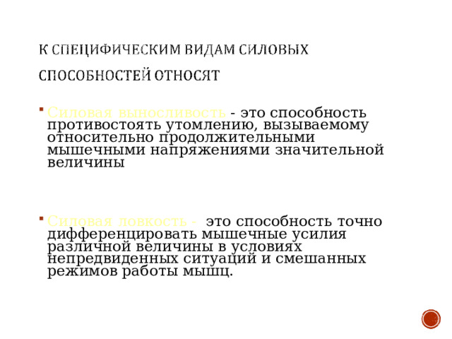 Силовая выносливость - это способность противостоять утомлению, вызываемому относительно продолжительными мышечными напряжениями значительной величины   Силовая ловкость - это способность точно дифференцировать мышечные усилия различной величины в условиях непредвиденных ситуаций и смешанных режимов работы мышц.    