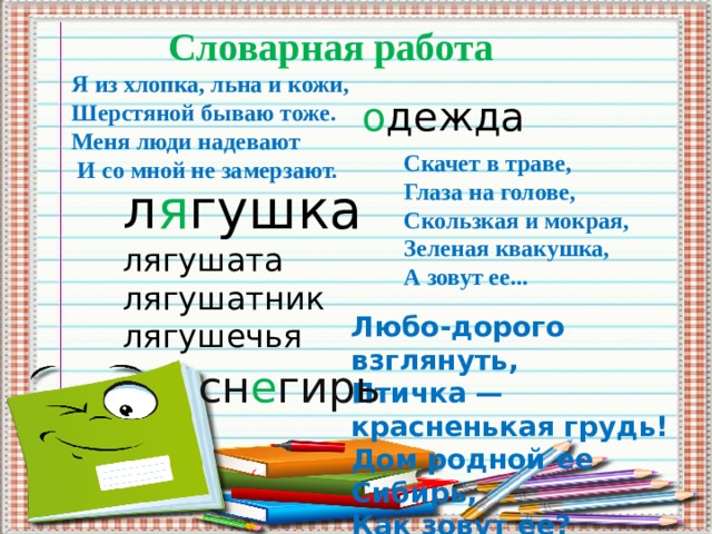 Словарная работа Я из хлопка, льна и кожи, Шерстяной бываю тоже. Меня люди надевают  И со мной не замерзают. о дежда Скачет в траве, Глаза на голове, Скользкая и мокрая, Зеленая квакушка, А зовут ее... л я гушка лягушата лягушатник лягушечья Любо-дорого взглянуть, Птичка — красненькая грудь! Дом родной ее Сибирь, Как зовут ее?    cн е гирь   