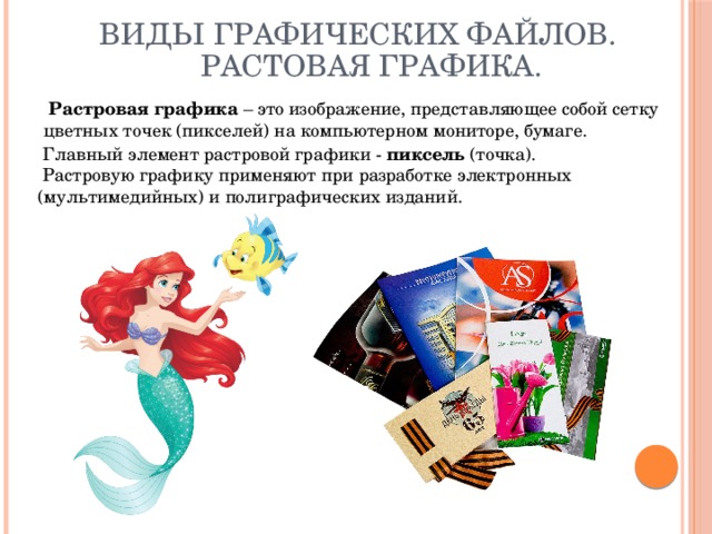 Виды графических файлов. Растовая графика.   Растровая графика – это изображение, представляющее собой сетку цветных точек (пикселей) на компьютерном мониторе, бумаге.   Главный элемент растровой графики - пиксель (точка).  Растровую графику применяют при разработке электронных (мультимедийных) и полиграфических изданий. 