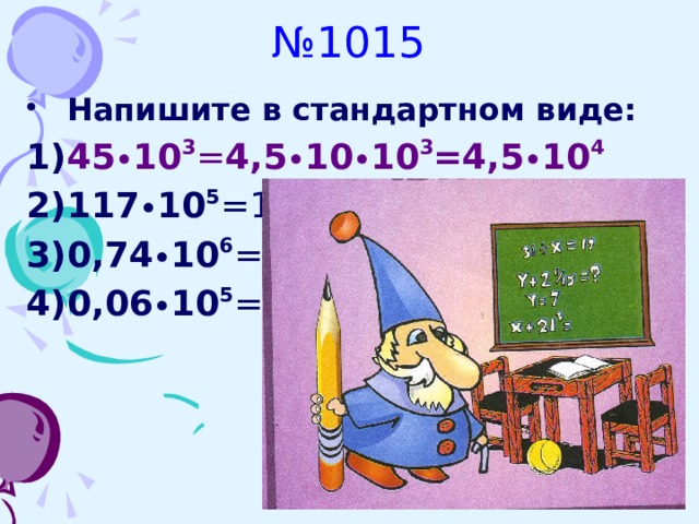 № 1015 Напишите в стандартном виде: 45 • 10 3 = 4,5 • 10 • 10 3 =4,5 • 10 4 117 • 10 5 =1,17 • 10 2 • 10 5 =1,17 • 10 7 0,74 • 10 6 =7,4 • 10 -1 • 10 6 =7,4 • 10 5 0,06 • 10 5 =6 • 10 -2 • 10 5= 6 • 10 3      