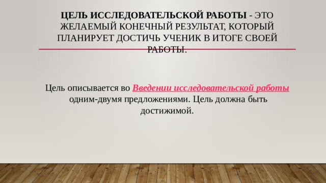 Цель исследовательской работы  - это желаемый конечный результат, который планирует достичь ученик в итоге своей работы.   Цель описывается во  Введении исследовательской работы  одним-двумя предложениями. Цель должна быть достижимой. 