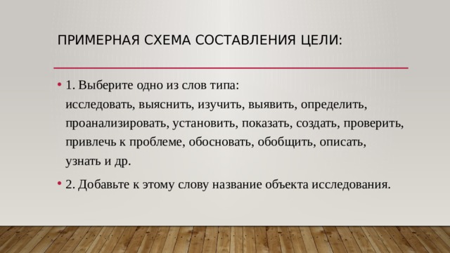 Примерная схема составления цели: 1. Выберите одно из слов типа:  исследовать, выяснить, изучить, выявить, определить, проанализировать, установить, показать, создать, проверить, привлечь к проблеме, обосновать, обобщить, описать, узнать и др. 2. Добавьте к этому слову название объекта исследования. 