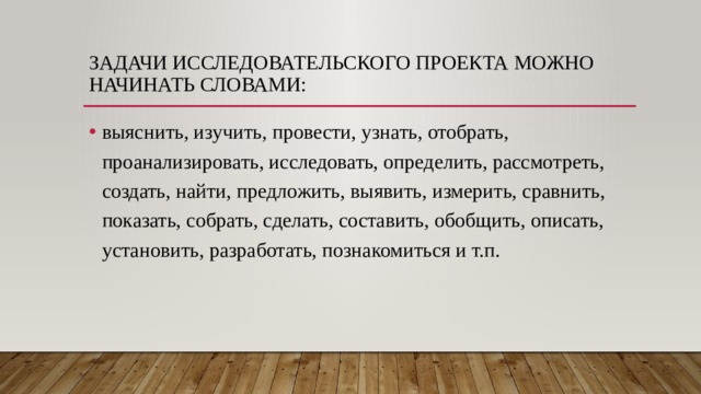 Задачи исследовательского проекта можно начинать словами: выяснить, изучить, провести, узнать, отобрать, проанализировать, исследовать, определить, рассмотреть, создать, найти, предложить, выявить, измерить, сравнить, показать, собрать, сделать, составить, обобщить, описать, установить, разработать, познакомиться и т.п. 