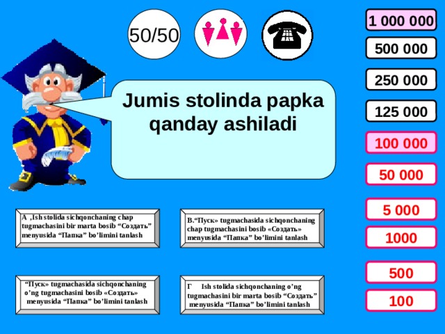50/50 1 000 000 500 000 250 000 Jumis stolinda papka qanday ashiladi 125 000 100 000 50 000 5 000 B.“Пуск» tugmachasida sichqonchaning  chap tugmachasini bosib «Создать»  menyusida “Папка” bo’limini tanlash A ,Ish stolida sichqonchaning chap tugmachasini bir marta bosib “Создать” menyusida “Папка” bo’limini tanlash  1000 500  Г Ish stolida sichqonchaning o’ng tugmachasini bir marta bosib “Создать”   menyusida “Папка” bo’limini tanlash “ Пуск» tugmachasida sichqonchaning o’ng tugmachasini bosib «Создать»  menyusida “Папка” bo’limini tanlash  100 