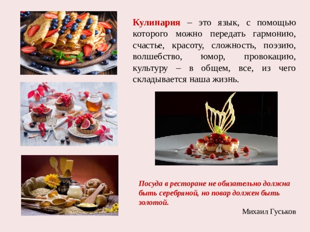 Кулинария – это язык, с помощью которого можно передать гармонию, счастье, красоту, сложность, поэзию, волшебство, юмор, провокацию, культуру – в общем, все, из чего складывается наша жизнь. Посуда в ресторане не обязательно должна быть серебряной, но повар должен быть золотой. Михаил Гуськов 