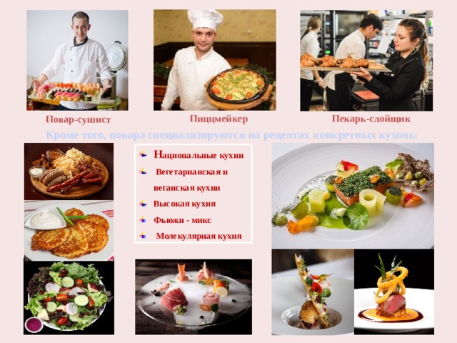 Пекарь-слойщик Пиццмейкер Повар-сушист Кроме того, повара специализируются на рецептах конкретных кухонь: Н ациональные кухни    Вегетарианская и веганская кухни  Высокая кухня  Фьюжн - микс    Молекулярная кухня   
