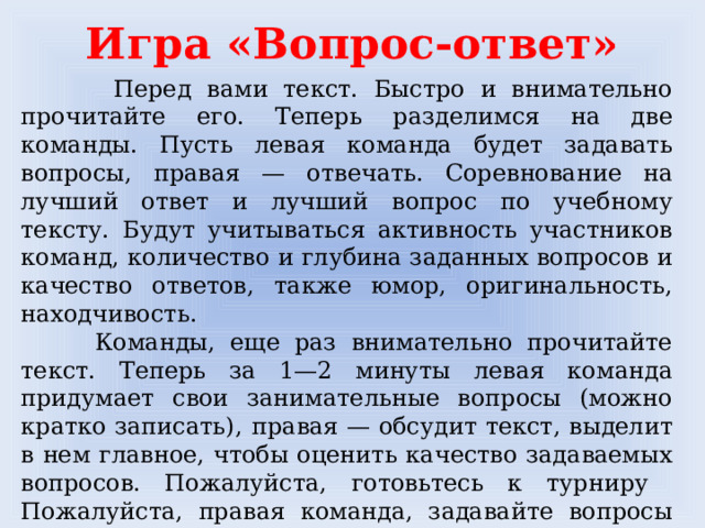 Игра «Вопрос-ответ»  Перед вами текст. Быстро и внимательно прочитайте его. Теперь разделимся на две команды. Пусть левая команда будет задавать вопросы, правая — отвечать. Соревнование на лучший ответ и лучший вопрос по учебному тексту. Будут учитываться активность участников команд, количество и глубина заданных вопросов и качество ответов, также юмор, оригинальность, находчивость.  Команды, еще раз внимательно прочитайте текст. Теперь за 1—2 минуты левая команда придумает свои занимательные вопросы (можно кратко записать),  правая — обсудит текст, выделит в нем главное, чтобы оценить качество задаваемых вопросов. Пожалуйста, готовьтесь к турниру  Пожалуйста, правая команда, задавайте вопросы своим противникам, а левая команда постарается ответить.    