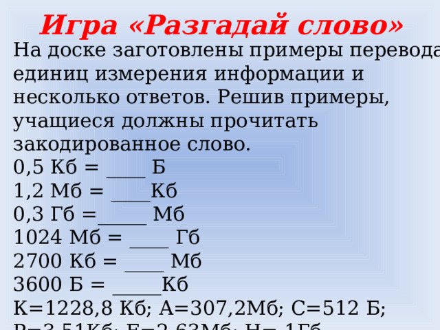 Игра «Разгадай слово» На доске заготовлены примеры перевода единиц измерения информации и несколько ответов. Решив примеры, учащиеся должны прочитать закодированное слово.  0,5 Кб = ____ Б  1,2 Мб = ____Кб  0,3 Гб =_____ Мб  1024 Мб = ____ Гб  2700 Кб = ____ Мб  3600 Б = _____Кб  К=1228,8 Кб; А=307,2Мб; С=512 Б; Р=3,51Кб; Е=2,63Мб; Н= 1Гб  