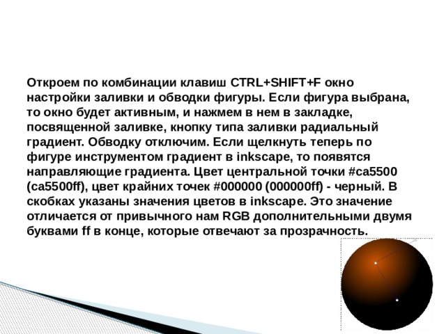 Откроем по комбинации клавиш CTRL+SHIFT+F окно настройки заливки и обводки фигуры. Если фигура выбрана, то окно будет активным, и нажмем в нем в закладке, посвященной заливке, кнопку типа заливки радиальный градиент. Обводку отключим. Если щелкнуть теперь по фигуре инструментом градиент в inkscape, то появятся направляющие градиента. Цвет центральной точки #ca5500 (ca5500ff), цвет крайних точек #000000 (000000ff) - черный. В скобках указаны значения цветов в inkscape. Это значение отличается от привычного нам RGB дополнительными двумя буквами ff в конце, которые отвечают за прозрачность. 
