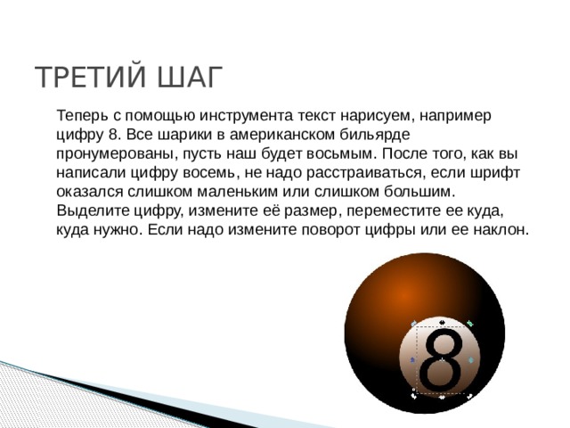 ТРЕТИЙ ШАГ Теперь с помощью инструмента текст нарисуем, например цифру 8. Все шарики в американском бильярде пронумерованы, пусть наш будет восьмым. После того, как вы написали цифру восемь, не надо расстраиваться, если шрифт оказался слишком маленьким или слишком большим. Выделите цифру, измените её размер, переместите ее куда, куда нужно. Если надо измените поворот цифры или ее наклон. 