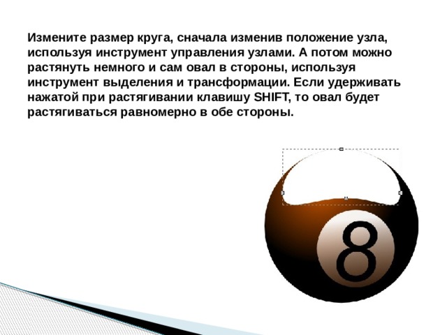 Измените размер круга, сначала изменив положение узла, используя инструмент управления узлами. А потом можно растянуть немного и сам овал в стороны, используя инструмент выделения и трансформации. Если удерживать нажатой при растягивании клавишу SHIFT, то овал будет растягиваться равномерно в обе стороны. 