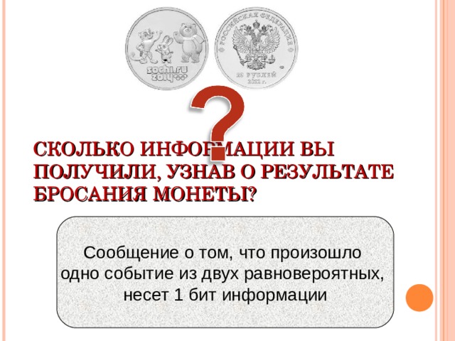 СКОЛЬКО ИНФОРМАЦИИ ВЫ ПОЛУЧИЛИ, УЗНАВ О РЕЗУЛЬТАТЕ БРОСАНИЯ МОНЕТЫ? Сообщение о том, что произошло одно событие из двух равновероятных, несет 1 бит информации 