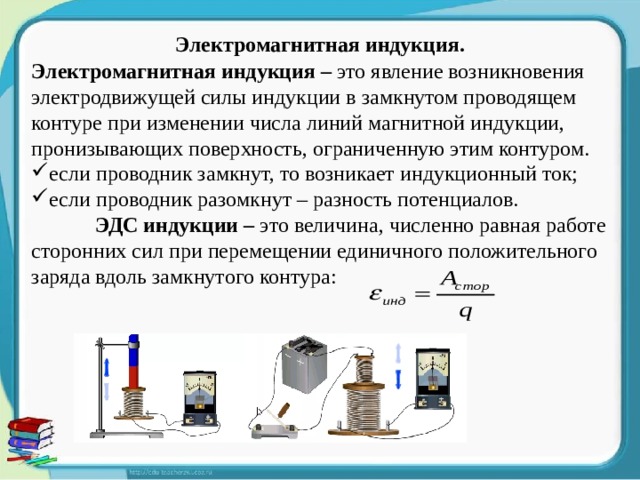 Электромагнитная индукция. Электромагнитная индукция – это явление возникновения электродвижущей силы индукции в замкнутом проводящем контуре при изменении числа линий магнитной индукции, пронизывающих поверхность, ограниченную этим контуром. если проводник замкнут, то возникает индукционный ток; если проводник разомкнут – разность потенциалов.  ЭДС индукции – это величина, численно равная работе сторонних сил при перемещении единичного положительного заряда вдоль замкнутого контура: 