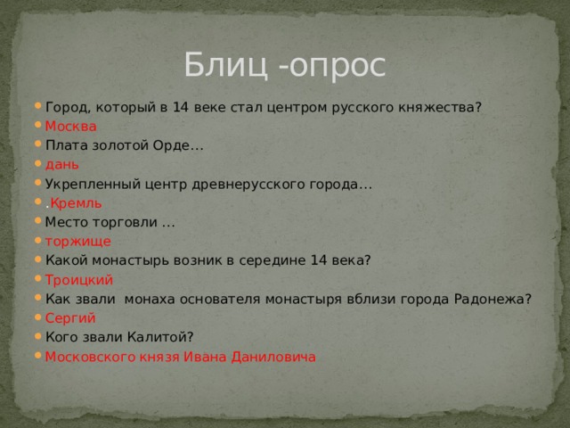 Блиц -опрос Город, который в 14 веке стал центром русского княжества? Москва Плата золотой Орде… дань Укрепленный центр древнерусского города… . Кремль Место торговли … торжище Какой монастырь возник в середине 14 века?  Троицкий Как звали монаха основателя монастыря вблизи города Радонежа? Сергий Кого звали Калитой? Московского князя Ивана Даниловича  