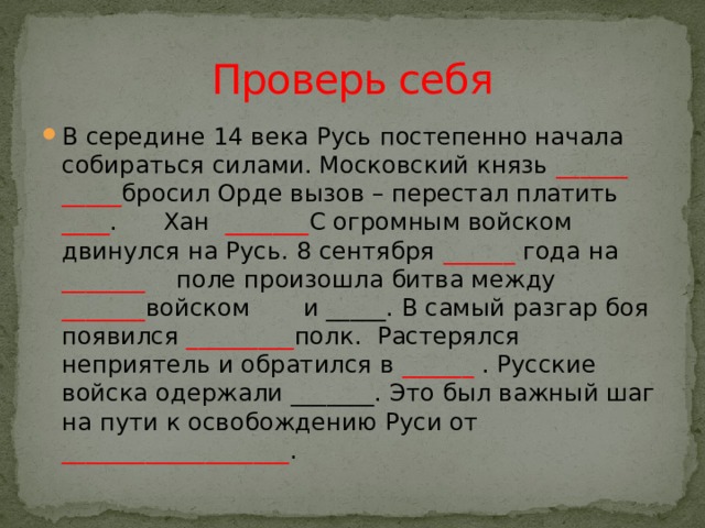 Проверь себя В середине 14 века Русь постепенно начала собираться силами. Московский князь  ______ _____ бросил Орде вызов – перестал платить ____ .  Хан  _______ С огромным войском двинулся на Русь. 8 сентября ______  года на _______  поле произошла битва между _______ войском и _____. В самый разгар боя появился  _________ полк. Растерялся неприятель и обратился в ______  .  Русские войска одержали _______. Это был важный шаг на пути к освобождению Руси от ___________________ .  