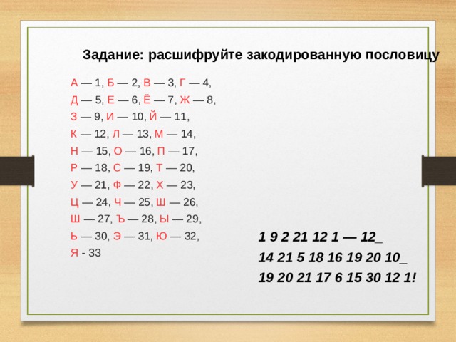 Задание: расшифруйте закодированную пословицу А — 1, Б — 2, В — 3, Г — 4, Д — 5, Е — 6, Ё — 7, Ж — 8, З — 9, И — 10, Й — 11, К — 12, Л — 13, М — 14, Н — 15, О — 16, П — 17, Р — 18, С — 19, Т — 20, У — 21, Ф — 22, Х — 23, Ц — 24, Ч — 25, Ш — 26, Ш — 27, Ъ — 28, Ы — 29, Ь — 30, Э — 31, Ю — 32, Я - 33  1 9 2 21 12 1 — 12_ 14 21 5 18 16 19 20 10_ 19 20 21 17 6 15 30 12 1! 