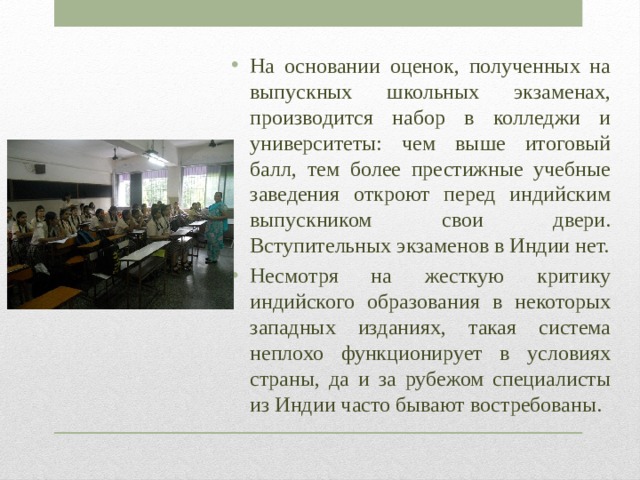 На основании оценок, полученных на выпускных школьных экзаменах, производится набор в колледжи и университеты: чем выше итоговый балл, тем более престижные учебные заведения откроют перед индийским выпускником свои двери. Вступительных экзаменов в Индии нет. Несмотря на жесткую критику индийского образования в некоторых западных изданиях, такая система неплохо функционирует в условиях страны, да и за рубежом специалисты из Индии часто бывают востребованы. 