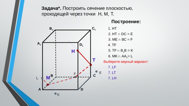 Задача*. Построить сечение плоскостью, проходящей через точки Н, М, Т. Построение: В 1 C 1 1. НТ 2. НТ ∩ DС = E 3. ME  ∩ ВС = F А 1 D 1 4. ТF 5. ТF  ∩ В 1 В = K Н 6. МK  ∩ АА 1 = L Т Выберите верный вариант: 7. LF E 7. LT F С В М L 7. LH А D K 