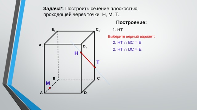 Задача*. Построить сечение плоскостью, проходящей через точки Н, М, Т. Построение: C 1 1. НТ В 1 Выберите верный вариант: 2. НТ ∩ BС = Е А 1 D 1 2. НТ ∩ DС = Е Н Т С В М D А 