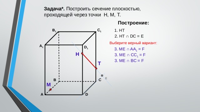 Задача*. Построить сечение плоскостью, проходящей через точки Н, М, Т. Построение: В 1 1. НТ C 1 2. НТ ∩ DС = Е Выберите верный вариант: А 1 D 1 3. ME ∩ AA 1 = F Н 3. ME ∩ CC 1 = F 3. ME ∩ BС = F Т Е В С М А D 