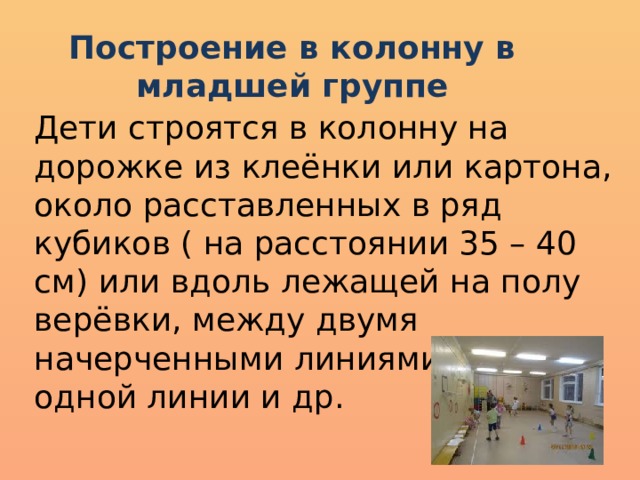 Построение в колонну в младшей группе Дети строятся в колонну на дорожке из клеёнки или картона, около расставленных в ряд кубиков ( на расстоянии 35 – 40 см) или вдоль лежащей на полу верёвки, между двумя начерченными линиями, вдоль одной линии и др. 