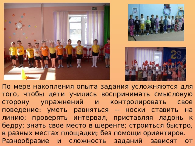 По мере накопления опыта задания усложняются для того, чтобы дети учились воспринимать смысловую сторону упражнений и контролировать свое поведение: уметь равняться -- носки ставить на линию; проверять интервал, приставляя ладонь к бедру; знать свое место в шеренге; строиться быстро, в разных местах площадки; без помощи ориентиров. Разнообразие и сложность заданий зависят от конкретных педагогических задач и уровня обученности детей. 