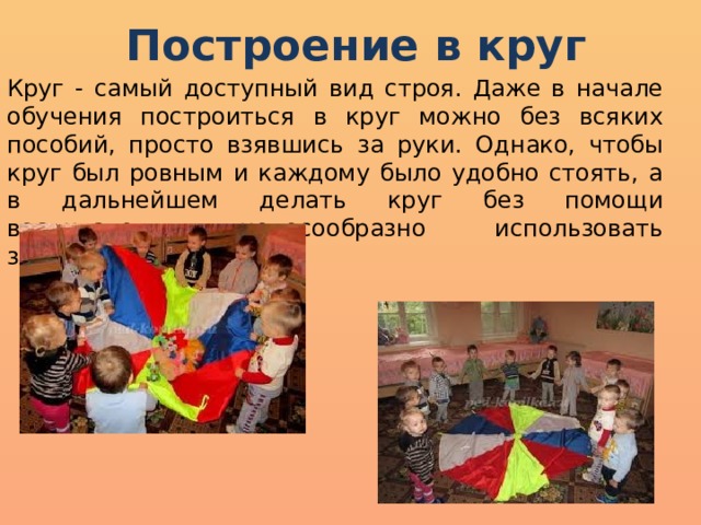 Построение в круг Круг - самый доступный вид строя. Даже в начале обучения построиться в круг можно без всяких пособий, просто взявшись за руки. Однако, чтобы круг был ровным и каждому было удобно стоять, а в дальнейшем делать круг без помощи воспитателя, целесообразно использовать зрительные ориентиры . 