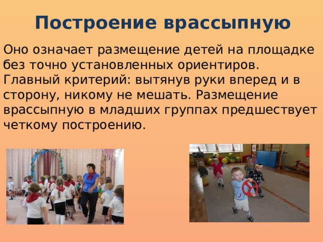 Построение врассыпную Оно означает размещение детей на площадке без точно установленных ориентиров. Главный критерий: вытянув руки вперед и в сторону, никому не мешать. Размещение врассыпную в младших группах предшествует четкому построению. 