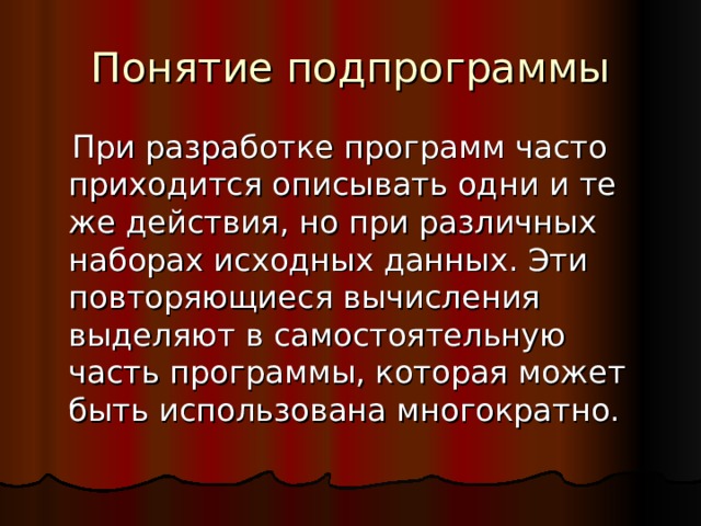 Понятие подпрограммы  При разработке программ часто приходится описывать одни и те же действия, но при различных наборах исходных данных. Эти повторяющиеся вычисления выделяют в самостоятельную часть программы, которая может быть использована многократно. 