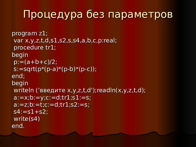 Процедура без параметров program z1;  var x,y,z,t,d,s1,s2,s,s4,a,b,c,p:real;  procedure tr1; begin  p:=(a+b+c)/2;  s:=sqrt(p*(p-a)*(p-b)*(p-c)); end; begin  writeln (' введите x,y,z,t,d');readln(x,y,z,t,d);  a:=x;b:=y;c:=d;tr1;s1:=s;  a:=z;b:=t;c:=d;tr1;s2:=s;  s4:=s1+s2;  write(s4) end. 