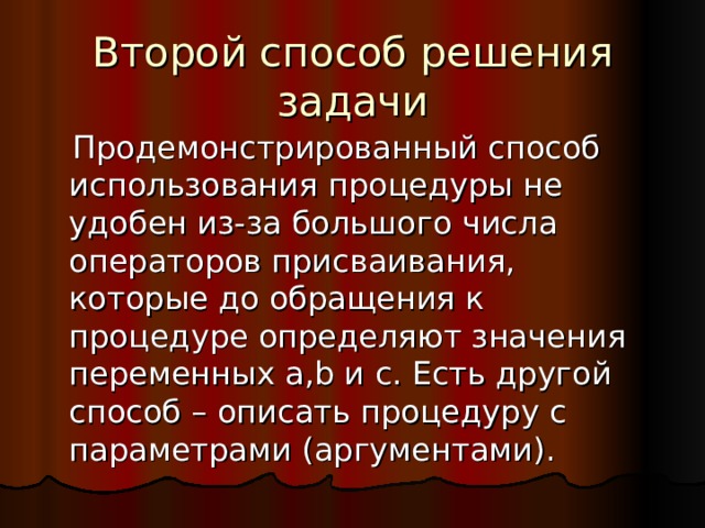 Второй способ решения задачи  Продемонстрированный способ использования процедуры не удобен из-за большого числа операторов присваивания, которые до обращения к процедуре определяют значения переменных a,b и c. Есть другой способ – описать процедуру с параметрами (аргументами). 