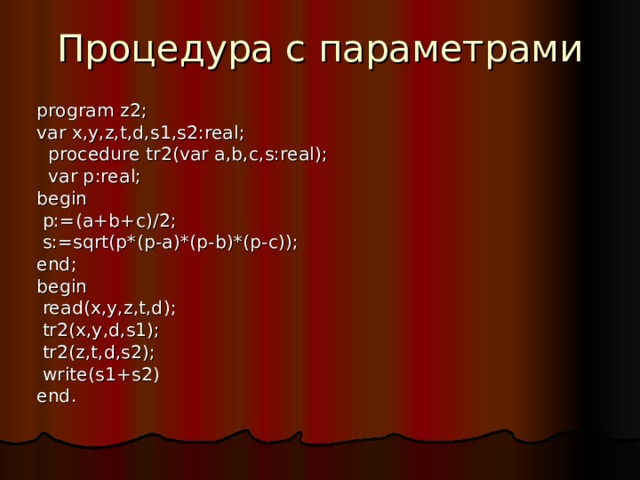 Процедура с параметрами program z2; var x,y,z,t,d,s1,s2:real;  procedure tr2(var a,b,c,s:real);  var p:real; begin  p:=(a+b+c)/2;  s:=sqrt(p*(p-a)*(p-b)*(p-c)); end; begin  read(x,y,z,t,d);  tr2(x,y,d,s1);  tr2(z,t,d,s2);  write(s1+s2) end. 