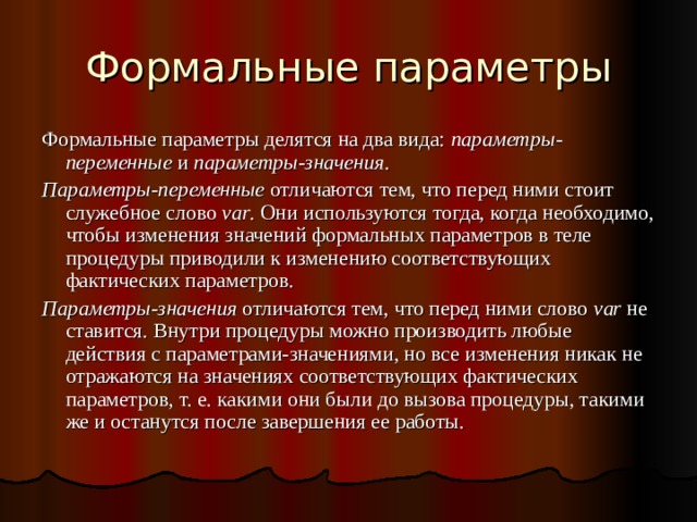 Формальные параметры Формальные параметры делятся на два вида: параметры-переменные и параметры-значения . Параметры-переменные отличаются тем, что перед ними стоит служебное слово var . Они используются тогда, когда необходимо, чтобы изменения значений формальных параметров в теле процедуры приводили к изменению соответствующих фактических параметров. Параметры-значения отличаются тем, что перед ними слово var не ставится. Внутри процедуры можно производить любые действия с параметрами-значениями, но все изменения никак не отражаются на значениях соответствующих фактических параметров, т. е. какими они были до вызова процедуры, такими же и останутся после завершения ее работы. 