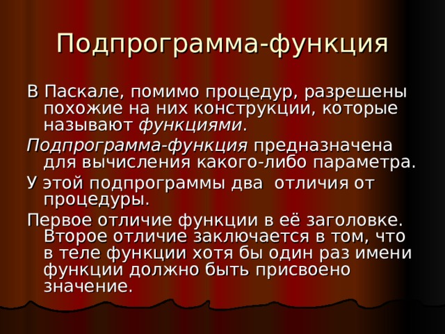 Подпрограмма-функция В Паскале, помимо процедур, разрешены похожие на них конструкции, которые называют функциями . Подпрограмма-функция предназначена для вычисления какого-либо параметра. У этой подпрограммы два отличия от процедуры. Первое отличие функции в её заголовке. Второе отличие заключается в том, что в теле функции хотя бы один раз имени функции должно быть присвоено значение. 