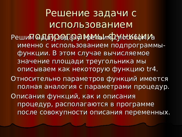 Решение задачи с использованием подпрограммы-функции Решим нашу задачу третьим способом, а именно с использованием подпрограммы-функции. В этом случае вычисляемое значение площади треугольника мы описываем как некоторую функцию tr4 . Относительно параметров функций имеется полная аналогия с параметрами процедур. Описания функций, как и описания процедур, располагаются в программе после совокупности описания переменных. 