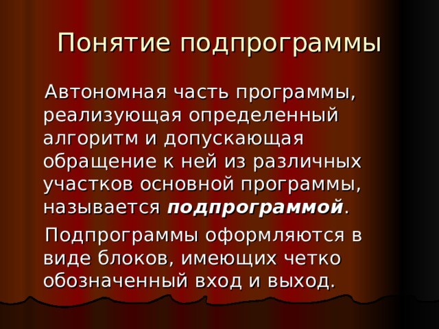 Понятие подпрограммы  Автономная часть программы, реализующая определенный алгоритм и допускающая обращение к ней из различных участков основной программы, называется подпрограммой .  Подпрограммы оформляются в виде блоков, имеющих четко обозначенный вход и выход. 