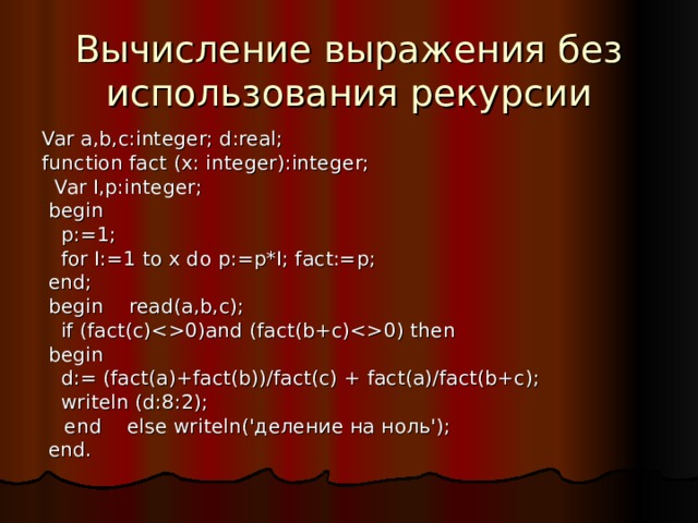 Вычисление выражения без использования рекурсии Var a,b,c:integer; d:real; function fact (x: integer):integer;  Var I,p:integer;  begin  p:=1;  for I:=1 to x do p:=p*I; fact:=p;  end;  begin read(a,b,c);  if (fact(c)0)and (fact(b+c)0) then  begin  d:= (fact(a)+fact(b))/fact(c) + fact(a)/fact(b+c);  writeln (d:8:2);  end else writeln('деление на ноль');  end. 