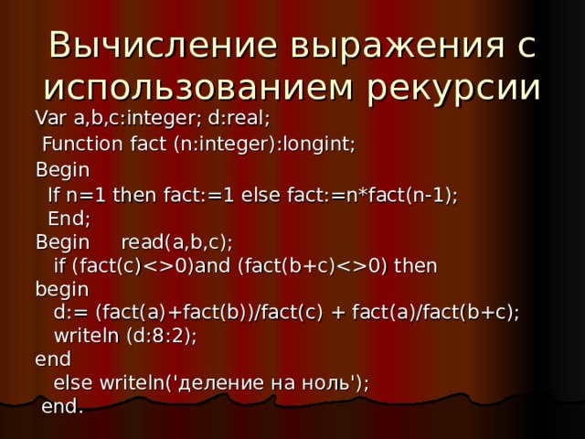 Вычисление выражения с использованием рекурсии Var a,b,c:integer; d:real;  Function fact (n:integer):longint; Begin  If n=1 then fact:=1 else fact:=n*fact(n-1);  End;  B egin read(a,b,c);  if (fact(c)0)and (fact(b+c)0) then begin  d:= (fact(a)+fact(b))/fact(c) + fact(a)/fact(b+c);  writeln (d:8:2); end  else writeln('деление на ноль');  end. 