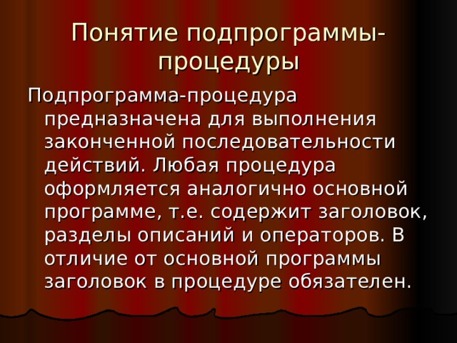 Понятие подпрограммы-процедуры Подпрограмма-процедура предназначена для выполнения законченной последовательности действий. Любая процедура оформляется аналогично основной программе, т.е. содержит заголовок, разделы описаний и операторов. В отличие от основной программы заголовок в процедуре обязателен. 