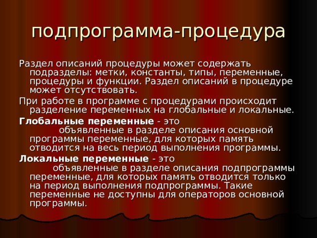 подпрограмма-процедура Раздел описаний процедуры может содержать подразделы: метки, константы, типы, переменные, процедуры и функции. Раздел описаний в процедуре может отсутствовать. При работе в программе с процедурами происходит разделение переменных на глобальные и локальные. Глобальные переменные - это объявленные в разделе описания основной программы переменные, для которых память отводится на весь период выполнения программы. Локальные переменные - это объявленные в разделе описания подпрограммы переменные, для которых память отводится только на период выполнения подпрограммы. Такие переменные не доступны для операторов основной программы. 