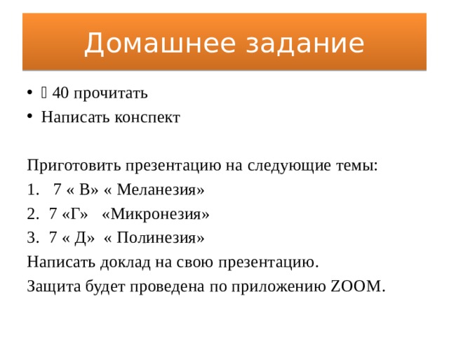 Домашнее задание ⸹ 40 прочитать Написать конспект Приготовить презентацию на следующие темы:  7 « В» « Меланезия» 7 «Г» «Микронезия» 7 « Д» « Полинезия» Написать доклад на свою презентацию. Защита будет проведена по приложению ZOOM. 