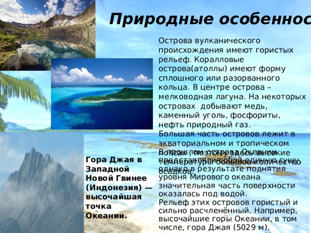Природные особенности Острова вулканического происхождения имеют гористых рельеф. Коралловые острова(атоллы) имеют форму сплошного или разорванного кольца. В центре острова – мелководная лагуна. На некоторых островах добывают медь, каменный уголь, фосфориты, нефть природный газ. Большая часть островов лежит в экваториальном и тропическом поясах , поэтому здесь высокие температуры большое количество осадков. В прошлом острова Океании представляли собой единую сушу, однако в результате поднятия уровня Мирового океана значительная часть поверхности оказалась под водой. Рельеф этих островов гористый и сильно расчленённый. Например, высочайшие горы Океании, в том числе, гора Джая (5029 м), расположены на острове Новая Гвинея. Гора Джая в Западной Новой Гвинее (Индонезия) — высочайшая точка Океании. 