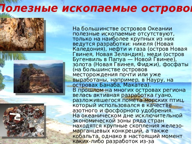 Полезные ископаемые островов На большинстве островов Океании полезные ископаемые отсутствуют, только на наиболее крупных из них ведутся разработки: никеля (Новая Каледония), нефти и газа (остров Новая Гвинея, Новая Зеландия), меди (остров Бугенвиль в Папуа — Новой Гвинее), золота (Новая Гвинея, Фиджи), фосфаты (на большинстве островов месторождения почти или уже выработаны, например, в Науру, на островах Банаба, Макатеа). В прошлом на многих островах региона велась активная разработка гуано, разложившегося помёта морских птиц, который использовался в качестве азотного и фосфорного удобрения. На океаническом дне исключительной экономической зоны ряда стран находятся крупные скопления железо- марганцевых конкреций, а также кобальта, однако в настоящий момент каких-либо разработок из-за экономической нецелесообразности не ведётся. 