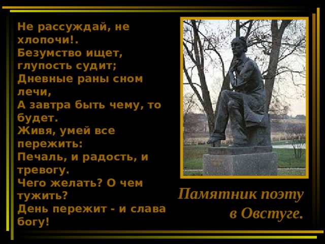 Не рассуждай, не хлопочи!. Безумство ищет, глупость судит; Дневные раны сном лечи, А завтра быть чему, то будет. Живя, умей все пережить: Печаль, и радость, и тревогу. Чего желать? О чем тужить? День пережит - и слава богу!  Памятник поэту в Овстуге. 