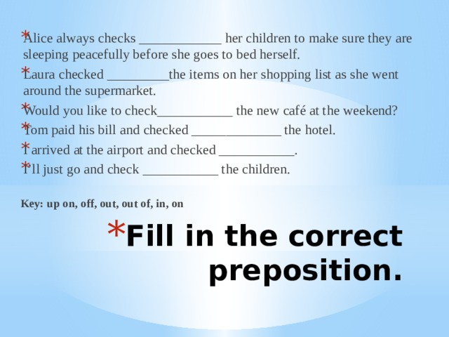 Alice always checks ____________ her children to make sure they are sleeping peacefully before she goes to bed herself. Laura checked _________the items on her shopping list as she went around the supermarket. Would you like to check___________ the new café at the weekend? Tom paid his bill and checked _____________ the hotel. I arrived at the airport and checked ___________. I’ll just go and check ___________ the children. Key: up on, off, out, out of, in, on Fill in the correct preposition. 