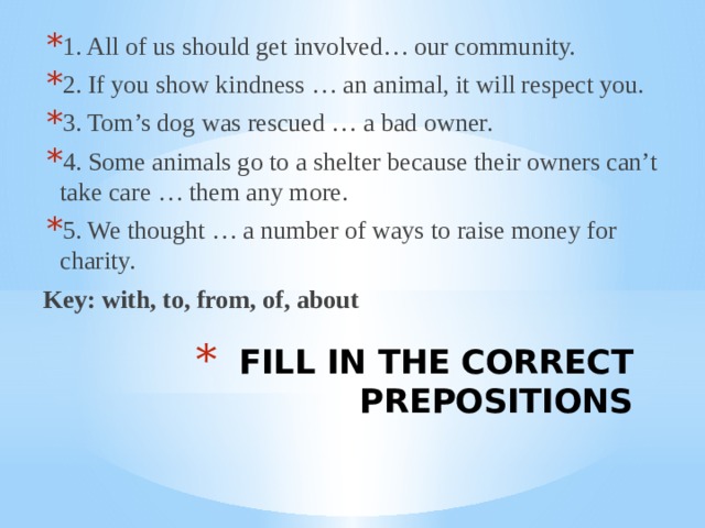 1. All of us should get involved… our community. 2. If you show kindness … an animal, it will respect you. 3. Tom’s dog was rescued … a bad owner. 4. Some animals go to a shelter because their owners can’t take care … them any more. 5. We thought … a number of ways to raise money for charity. Key: with, to, from, of, about  FILL IN THE CORRECT PREPOSITIONS 